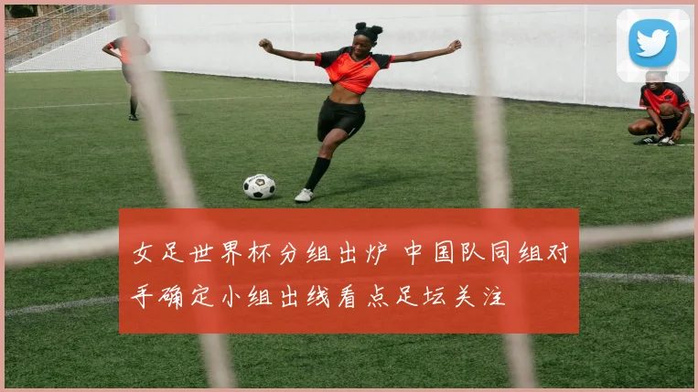 女足世界杯分组出炉 中国队同组对手确定小组出线看点足坛关注
