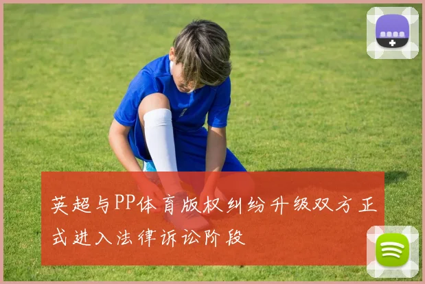 英超与PP体育版权纠纷升级双方正式进入法律诉讼阶段