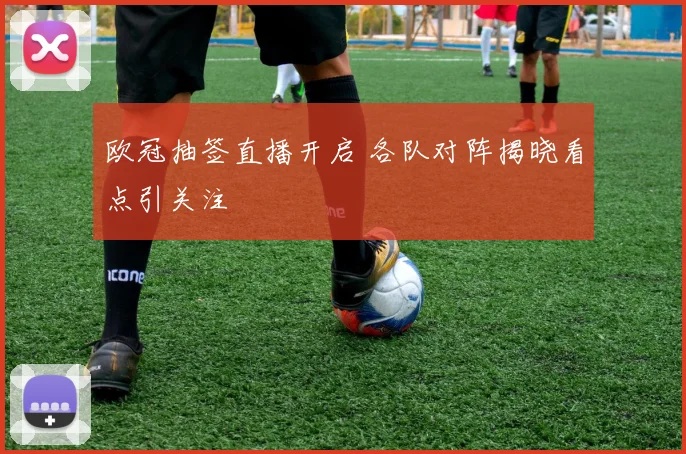 欧冠抽签直播开启 各队对阵揭晓看点引关注