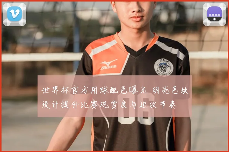 世界杯官方用球配色曝光 明亮色块设计提升比赛观赏度与进攻节奏