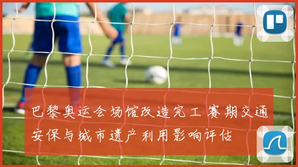 巴黎奥运会场馆改造完工 赛期交通安保与城市遗产利用影响评估