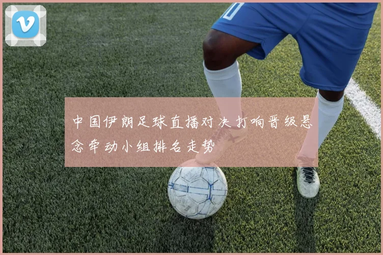 中国伊朗足球直播对决打响晋级悬念牵动小组排名走势