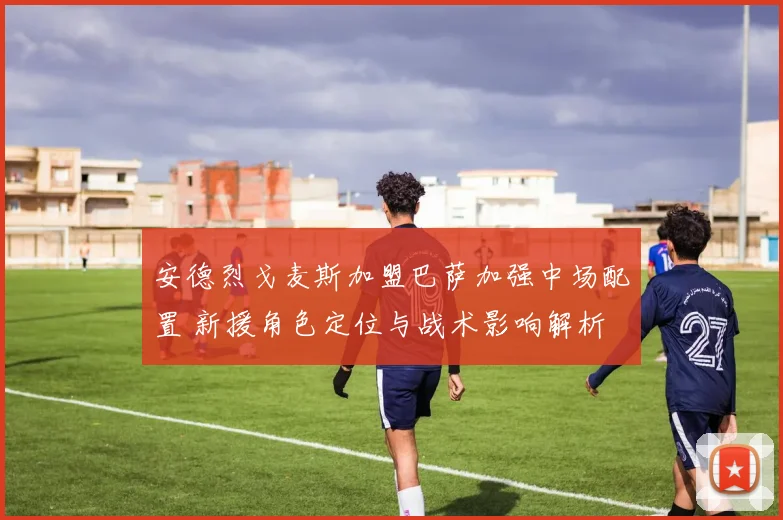 安德烈戈麦斯加盟巴萨加强中场配置 新援角色定位与战术影响解析