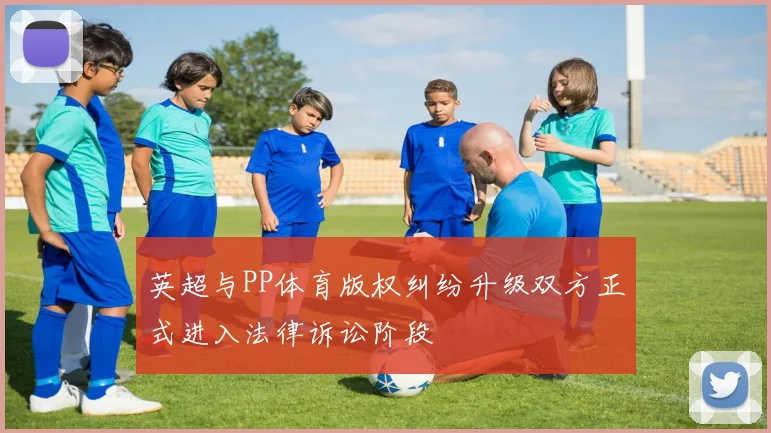 英超与PP体育版权纠纷升级双方正式进入法律诉讼阶段