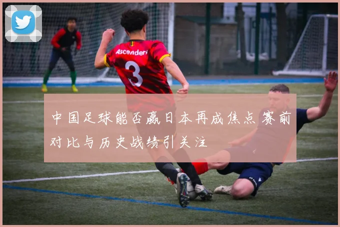 中国足球能否赢日本再成焦点 赛前对比与历史战绩引关注
