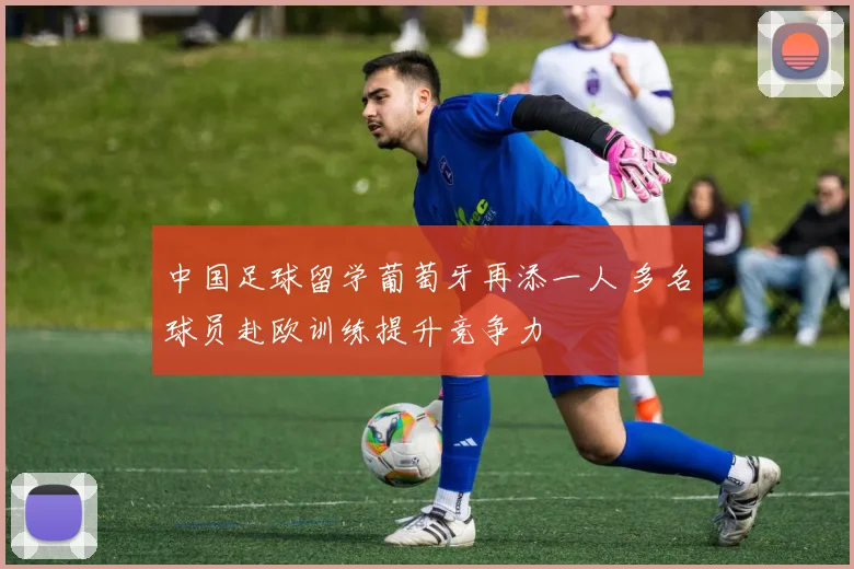中国足球留学葡萄牙再添一人 多名球员赴欧训练提升竞争力