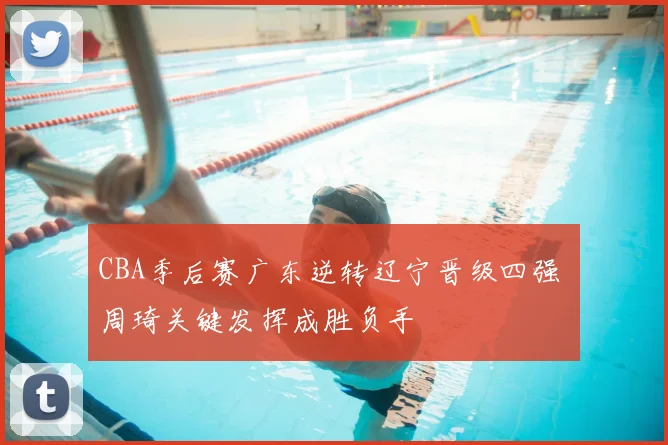 CBA季后赛广东逆转辽宁晋级四强 周琦关键发挥成胜负手