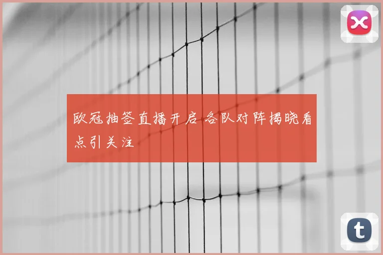 欧冠抽签直播开启 各队对阵揭晓看点引关注