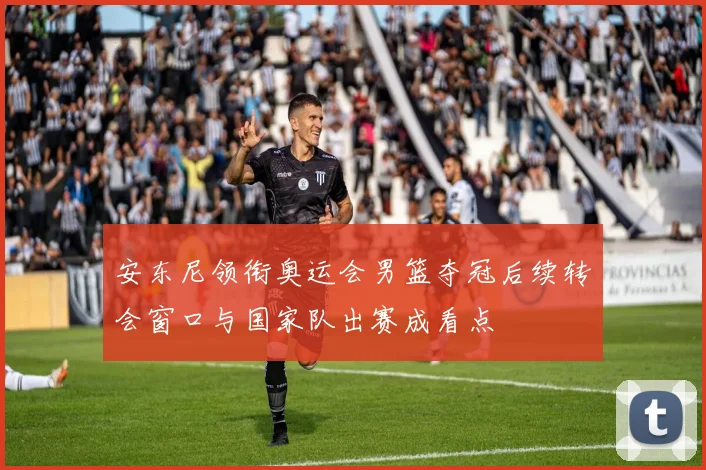 安东尼领衔奥运会男篮夺冠后续转会窗口与国家队出赛成看点