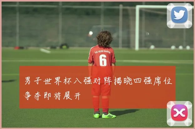 男子世界杯八强对阵揭晓四强席位争夺即将展开