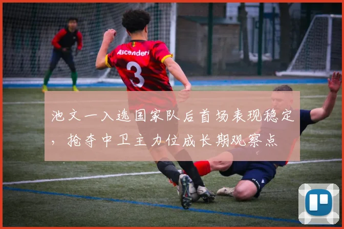 池文一入选国家队后首场表现稳定,抢夺中卫主力位成长期观察点