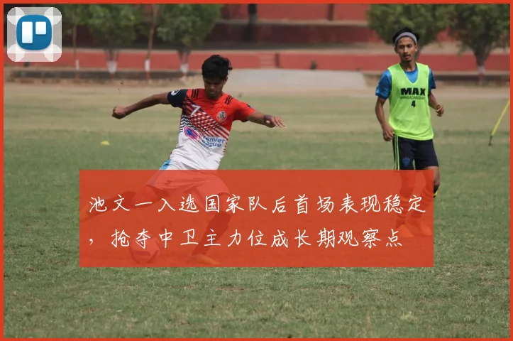 池文一入选国家队后首场表现稳定，抢夺中卫主力位成长期观察点