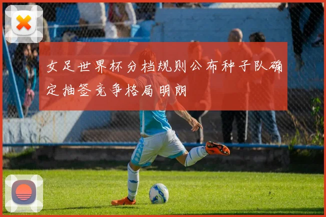 女足世界杯分档规则公布种子队确定抽签竞争格局明朗