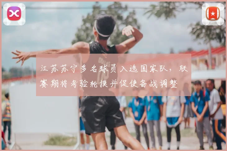 江苏苏宁多名球员入选国家队,联赛期将考验轮换并促使备战调整