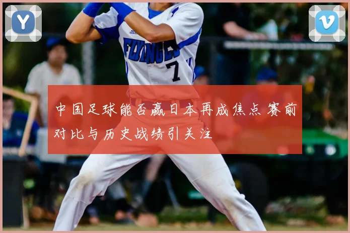 中国足球能否赢日本再成焦点 赛前对比与历史战绩引关注