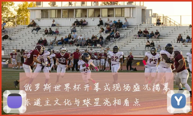 俄罗斯世界杯开幕式现场盛况揭幕东道主文化与球星亮相看点