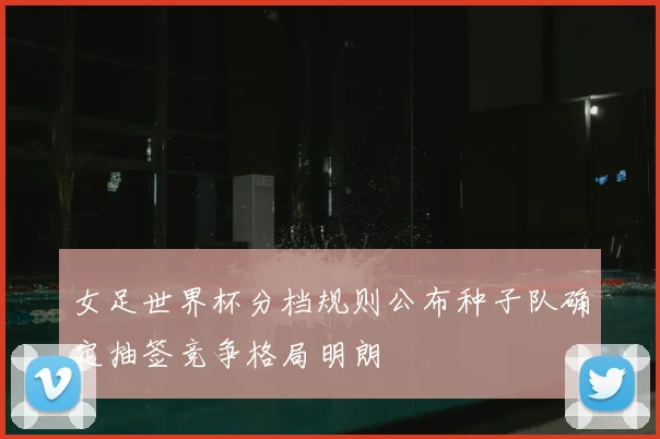 女足世界杯分档规则公布种子队确定抽签竞争格局明朗